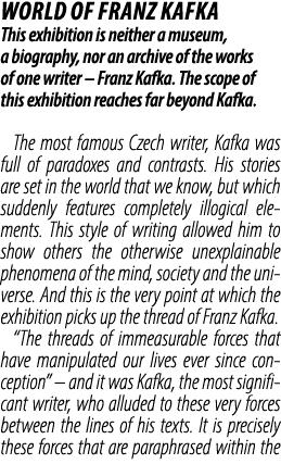 WORLD OF FRANZ KAFKA This exhibition is neither a museum, a biography, nor an archive of the works of one writer – Fr...