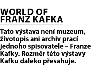 WORLD OF FRANZ KAFKA Tato v stava nen muzeum,  ivotopis ani archiv prac  jednoho spisovatele – Franze Kafky. Rozm r ...