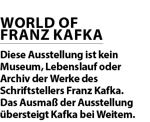 WORLD OF FRANZ KAFKA Diese Ausstellung ist kein Museum, Lebenslauf oder Archiv der Werke des Schriftstellers Franz Ka...