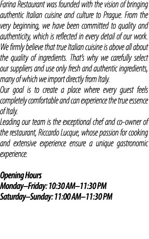 Farina Restaurant was founded with the vision of bringing authentic Italian cuisine and culture to Prague. From the v...